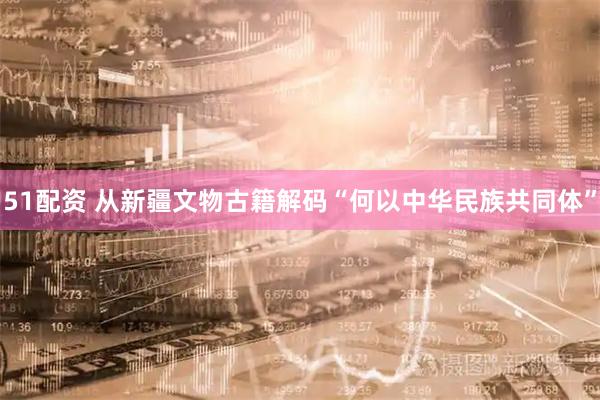 51配资 从新疆文物古籍解码“何以中华民族共同体”