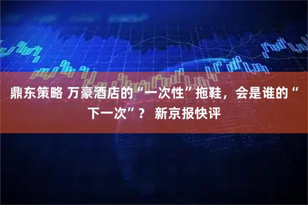鼎东策略 万豪酒店的“一次性”拖鞋，会是谁的“下一次”？ 新京报快评