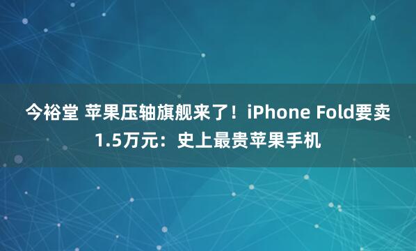 今裕堂 苹果压轴旗舰来了！iPhone Fold要卖1.5万元：史上最贵苹果手机