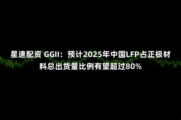 星速配资 GGII：预计2025年中国LFP占正极材料总出货量比例有望超过80%