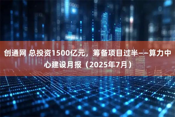 创通网 总投资1500亿元，筹备项目过半——算力中心建设月报（2025年7月）