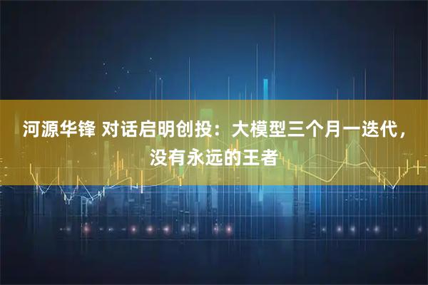 河源华锋 对话启明创投：大模型三个月一迭代，没有永远的王者