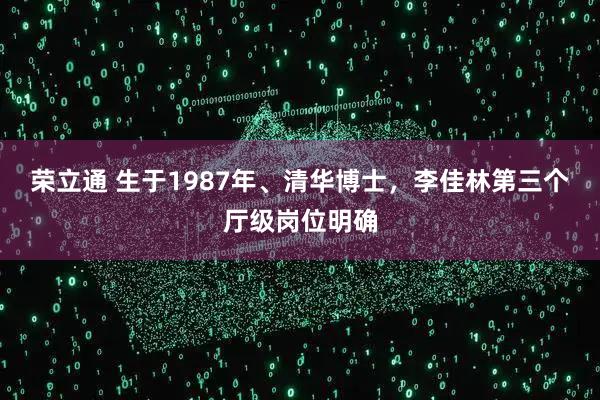 荣立通 生于1987年、清华博士,李佳林第三个厅级岗位明确