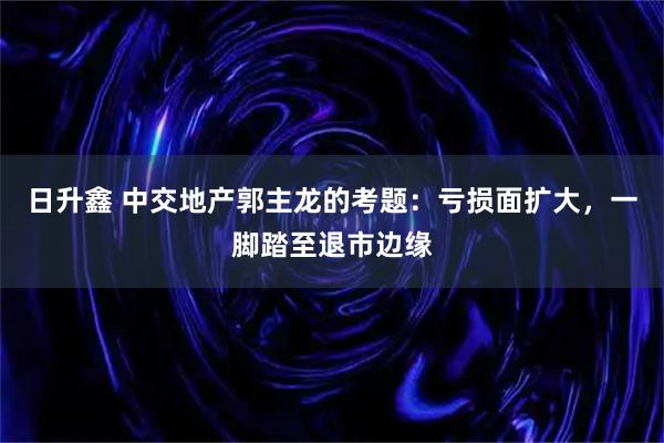 日升鑫 中交地产郭主龙的考题：亏损面扩大，一脚踏至退市边缘