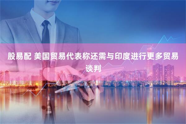 股易配 美国贸易代表称还需与印度进行更多贸易谈判