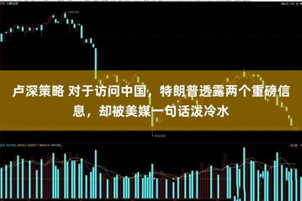 卢深策略 对于访问中国，特朗普透露两个重磅信息，却被美媒一句话泼冷水