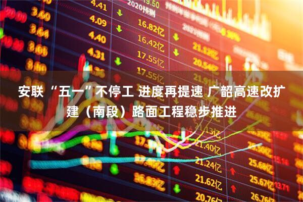 安联 “五一”不停工 进度再提速 广韶高速改扩建（南段）路面工程稳步推进