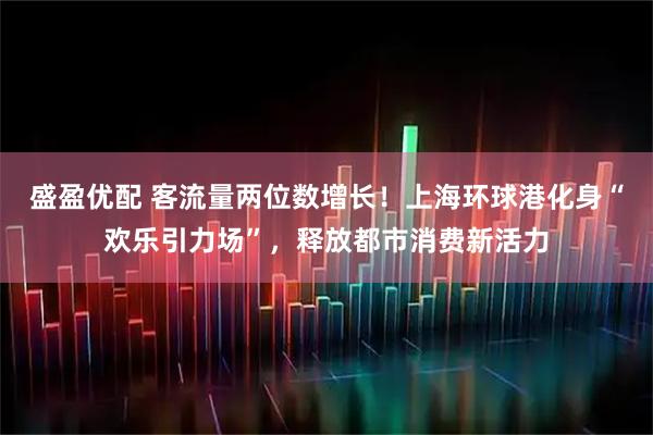 盛盈优配 客流量两位数增长！上海环球港化身“欢乐引力场”，释放都市消费新活力