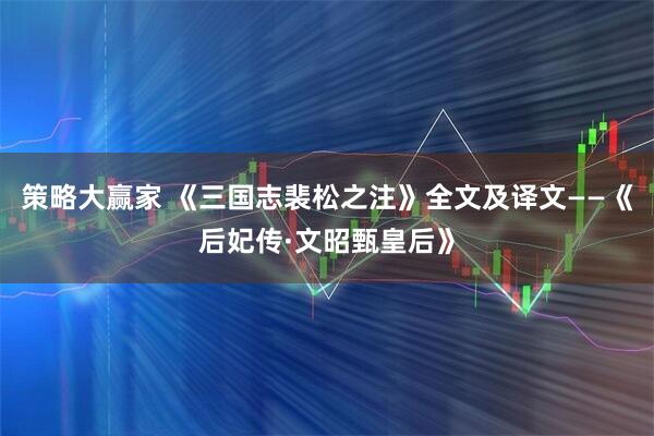 策略大赢家 《三国志裴松之注》全文及译文——《后妃传·文昭甄皇后》