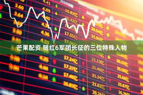 芒果配资 随红6军团长征的三位特殊人物