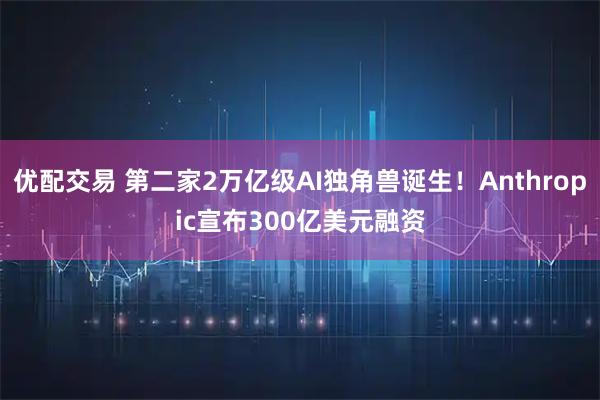 优配交易 第二家2万亿级AI独角兽诞生！Anthropic宣布300亿美元融资