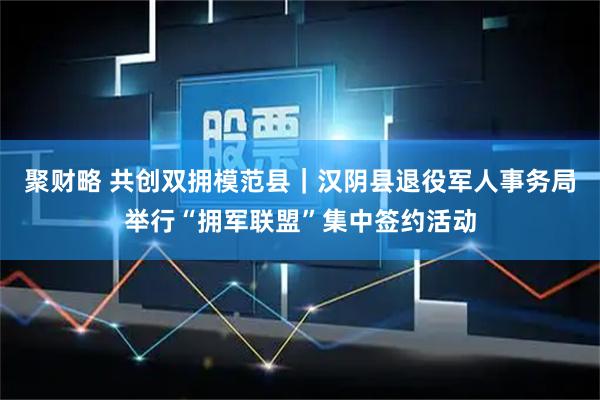 聚财略 共创双拥模范县｜汉阴县退役军人事务局举行“拥军联盟”集中签约活动