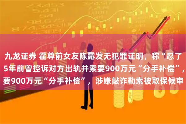 九龙证券 霍尊前女友陈露发无犯罪证明，称“忍了几年，只为一个清白”；5年前曾控诉对方出轨并索要900万元“分手补偿”，涉嫌敲诈勒索被取保候审