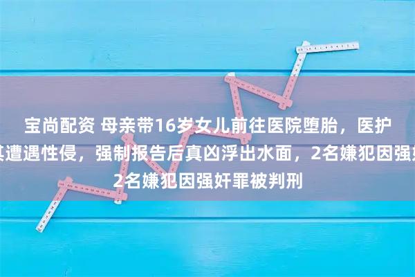 宝尚配资 母亲带16岁女儿前往医院堕胎，医护人员怀疑其遭遇性侵，强制报告后真凶浮出水面，2名嫌犯因强奸罪被判刑