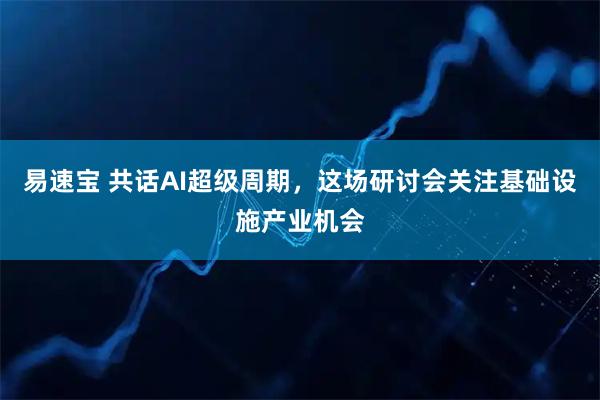 易速宝 共话AI超级周期,这场研讨会关注基础设施产业机会